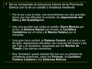  Se ha comparado la estructura interna de la Península
Ibérica con la de un castillo o fortaleza medieval:
 Por el sur y por el este, nos encontramos con dos grandes
fosos que nos dificultan la entrada: las depresiones del
Ebro y del Guadalquivir.
 Hay una muralla que rodea el castillo: Sierra Morena por
el sur, el Sistema Ibérico por el este, la Cordillera
Cantábrica por el norte y el Macizo Galaico por el
noroeste.
 Una gran torre central, el Sistema Central, y al norte y sur
de éste, depresiones elevadas: las cuencas del Duero y las
del Tajo y el Guadiana, separadas por los Montes de
Toledo y las sierras cacereñas.
 Esa “fortaleza” queda aislada del mar por un sistema de
cordilleras exteriores, como los Pirineos, la Cordillera
Costero Catalana y los Sistemas Béticos.
 