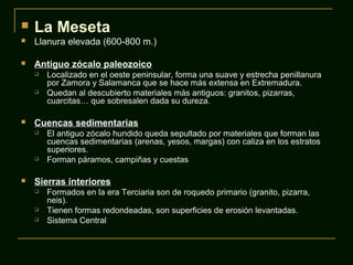 La Meseta
 Llanura elevada (600-800 m.)
 Antiguo zócalo paleozoico
 Localizado en el oeste peninsular, forma una suave y estrecha penillanura
por Zamora y Salamanca que se hace más extensa en Extremadura.
 Quedan al descubierto materiales más antiguos: granitos, pizarras,
cuarcitas… que sobresalen dada su dureza.
 Cuencas sedimentarias
 El antiguo zócalo hundido queda sepultado por materiales que forman las
cuencas sedimentarias (arenas, yesos, margas) con caliza en los estratos
superiores.
 Forman páramos, campiñas y cuestas
 Sierras interiores
 Formados en la era Terciaria son de roquedo primario (granito, pizarra,
neis).
 Tienen formas redondeadas, son superficies de erosión levantadas.
 Sistema Central
 