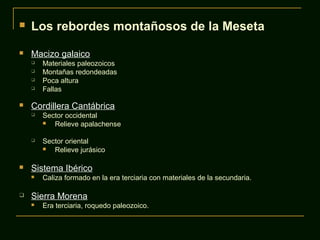  Los rebordes montañosos de la Meseta
 Macizo galaico
 Materiales paleozoicos
 Montañas redondeadas
 Poca altura
 Fallas
 Cordillera Cantábrica
 Sector occidental
 Relieve apalachense
 Sector oriental
 Relieve jurásico
 Sistema Ibérico
 Caliza formado en la era terciaria con materiales de la secundaria.
 Sierra Morena
 Era terciaria, roquedo paleozoico.
 