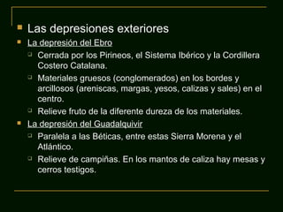  Las depresiones exteriores
 La depresión del Ebro
 Cerrada por los Pirineos, el Sistema Ibérico y la Cordillera
Costero Catalana.
 Materiales gruesos (conglomerados) en los bordes y
arcillosos (areniscas, margas, yesos, calizas y sales) en el
centro.
 Relieve fruto de la diferente dureza de los materiales.
 La depresión del Guadalquivir
 Paralela a las Béticas, entre estas Sierra Morena y el
Atlántico.
 Relieve de campiñas. En los mantos de caliza hay mesas y
cerros testigos.
 