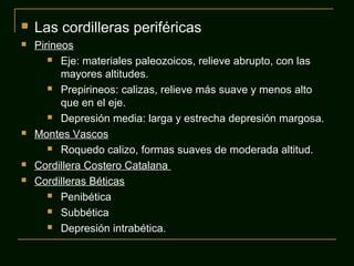  Las cordilleras periféricas
 Pirineos
 Eje: materiales paleozoicos, relieve abrupto, con las
mayores altitudes.
 Prepirineos: calizas, relieve más suave y menos alto
que en el eje.
 Depresión media: larga y estrecha depresión margosa.
 Montes Vascos
 Roquedo calizo, formas suaves de moderada altitud.
 Cordillera Costero Catalana
 Cordilleras Béticas
 Penibética
 Subbética
 Depresión intrabética.
 