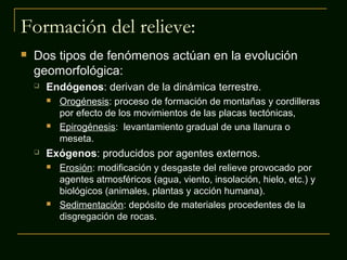 Formación del relieve:
 Dos tipos de fenómenos actúan en la evolución
geomorfológica:
 Endógenos: derivan de la dinámica terrestre.
 Orogénesis: proceso de formación de montañas y cordilleras
por efecto de los movimientos de las placas tectónicas,
 Epirogénesis: levantamiento gradual de una llanura o
meseta.
 Exógenos: producidos por agentes externos.
 Erosión: modificación y desgaste del relieve provocado por
agentes atmosféricos (agua, viento, insolación, hielo, etc.) y
biológicos (animales, plantas y acción humana).
 Sedimentación: depósito de materiales procedentes de la
disgregación de rocas.
 