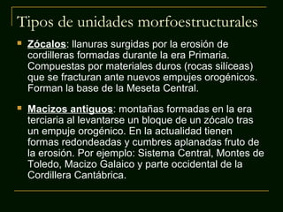 Tipos de unidades morfoestructurales
 Zócalos: llanuras surgidas por la erosión de
cordilleras formadas durante la era Primaria.
Compuestas por materiales duros (rocas silíceas)
que se fracturan ante nuevos empujes orogénicos.
Forman la base de la Meseta Central.
 Macizos antiguos: montañas formadas en la era
terciaria al levantarse un bloque de un zócalo tras
un empuje orogénico. En la actualidad tienen
formas redondeadas y cumbres aplanadas fruto de
la erosión. Por ejemplo: Sistema Central, Montes de
Toledo, Macizo Galaico y parte occidental de la
Cordillera Cantábrica.
 