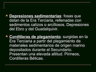  Depresiones sedimentarias: fosas que
datan de la Era Terciaria, rellenadas con
sedimentos calizos o arcillosos. Depresiones
del Ebro y del Guadalquivir.
 Cordilleras de plegamiento: surgidas en la
Era Terciaria a partir del plegamiento de
materiales sedimentarios de origen marino
depositados durante el Secundario.
Presentan una elevada altitud. Pirineos,
Cordilleras Béticas.
 