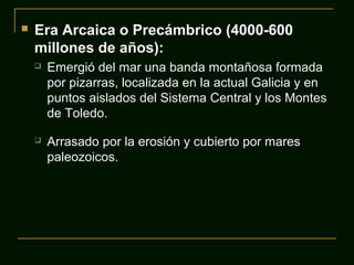  Era Arcaica o Precámbrico (4000-600
millones de años):
 Emergió del mar una banda montañosa formada
por pizarras, localizada en la actual Galicia y en
puntos aislados del Sistema Central y los Montes
de Toledo.
 Arrasado por la erosión y cubierto por mares
paleozoicos.
 