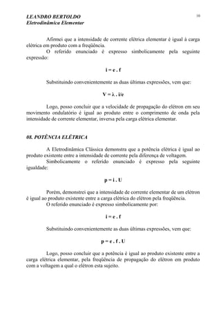 LEANDRO BERTOLDO
Eletrodinâmica Elementar
10
Afirmei que a intensidade de corrente elétrica elementar é igual à carga
elétrica em produto com a freqüência.
O referido enunciado é expresso simbolicamente pela seguinte
expressão:
i = e . f
Substituindo convenientemente as duas últimas expressões, vem que:
V = λ . i/e
Logo, posso concluir que a velocidade de propagação do elétron em seu
movimento ondulatório é igual ao produto entre o comprimento de onda pela
intensidade de corrente elementar, inversa pela carga elétrica elementar.
08. POTÊNCIA ELÉTRICA
A Eletrodinâmica Clássica demonstra que a potência elétrica é igual ao
produto existente entre a intensidade de corrente pela diferença de voltagem.
Simbolicamente o referido enunciado é expresso pela seguinte
igualdade:
p = i . U
Porém, demonstrei que a intensidade de corrente elementar de um elétron
é igual ao produto existente entre a carga elétrica do elétron pela freqüência.
O referido enunciado é expresso simbolicamente por:
i = e . f
Substituindo convenientemente as duas últimas expressões, vem que:
p = e . f . U
Logo, posso concluir que a potência é igual ao produto existente entre a
carga elétrica elementar, pela freqüência de propagação do elétron em produto
com a voltagem a qual o elétron esta sujeito.
 