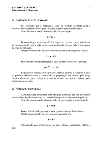LEANDRO BERTOLDO
Eletrodinâmica Elementar
11
09. POTÊNCIA E A VELOCIDADE
Foi afirmado que a potência é igual ao produto existente entre a
intensidade de corrente elétrica pela voltagem a qual o elétron está sujeito.
Simbolicamente, o referido enunciado é expresso por:
p = i . U
Demonstrei que a corrente elétrica é igual ao produto entre a velocidade
de propagação do elétron pela carga elétrica elementar inversa pelo comprimento
de onda da partícula.
O referido enunciado é expresso simbolicamente pela seguinte relação:
i = V . e/λ
Substituindo convenientemente as duas últimas expressões, vem que:
p = V . e . U/λ
Logo, posso concluir que a potência elétrica oriunda do elétron é igual
ao produto existente entre a velocidade de propagação do elétron, pela carga
elétrica elementar, pela voltagem a qual o elétron está sujeito, inverso pelo
comprimento de onda.
10. POTÊNCIA E ENERGIA
A potência que caracteriza uma partícula elementar em seu movimento
ondulatório é igual ao quociente da energia de tal partícula inversa pelo período.
Simbolicamente, o referido enunciado é expresso pela seguinte relação:
p = W/T
Porém, foi afirmado que o período é igual ao inverso da freqüência.
O referido enunciado é expresso simbolicamente por:
T = 1/f
Substituindo convenientemente as duas últimas expressões, obtém-se
que:
 