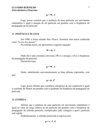 LEANDRO BERTOLDO
Eletrodinâmica Elementar
12
p = W . f
Logo, posso concluir que a potência de uma partícula em movimento
ondulatório é igual à energia de tal partícula em produto com a freqüência de
propagação de tal partícula.
11. POTÊNCIA E PLANCK
Em 1900, o físico alemão Max Planck, formulou uma teoria conhecida
como "teoria dos quanta".
Na referida teoria, ele apresentou a seguinte equação:
W = h . f
Onde (h) é uma constante universal, (W) é a energia, e (f) é a freqüência
de propagação da partícula.
Demonstrei que:
p = W . f
Então, substituindo convenientemente as duas últimas expressões, vem
que:
p = h . f2
Logo, posso afirmar que a potência energética de um corpúsculo é igual
à constante de Planck em produto com o quadrado da freqüência de propagação da
partícula.
12. ENERGIA
Afirmei que a potência de uma partícula em movimento ondulatório é
igual ao valor da carga elétrica de tal partícula em produto com a freqüência de
propagação da referida partícula, multiplicados pela voltagem a qual a partícula
está sujeita.
Simbolicamente, o referido enunciado é expresso por:
p = e . f . U
 
