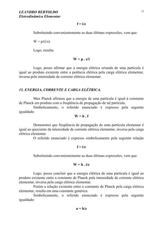 LEANDRO BERTOLDO
Eletrodinâmica Elementar
15
f = i/e
Substituindo convenientemente as duas últimas expressões, vem que:
W = p/(i/e)
Logo, resulta:
W = p . e/i
Logo, posso afirmar que a energia elétrica oriunda de uma partícula é
igual ao produto existente entre a potência elétrica pela carga elétrica elementar,
inversa pela intensidade de corrente elétrica elementar.
15. ENERGIA, CORRENTE E CARGA ELÉTRICA.
Max Planck afirmou que a energia de uma partícula é igual à constante
de Planck em produto com a freqüência de propagação de tal partícula.
Simbolicamente, o referido enunciado é expresso pela seguinte
igualdade:
W = h . f
Demonstrei que freqüência de propagação de uma partícula elementar é
igual ao quociente da intensidade de corrente elétrica elementar, inversa pela carga
elétrica elementar.
O referido enunciado é expresso simbolicamente pela seguinte relação
f = i/e
Substituindo convenientemente as duas últimas expressões, vem que:
W = h . i/e
Logo, posso concluir que a energia elétrica de uma partícula é igual ao
produto existente entre a constante de Planck pela intensidade de corrente elétrica
elementar, inversa pela carga elétrica elementar.
Porém a relação existente entre a constante de Planck pela carga elétrica
elementar, resulta em uma constante genérica.
Simbolicamente, o referido enunciado é expresso pela seguinte
igualdade:
α = h/e
 