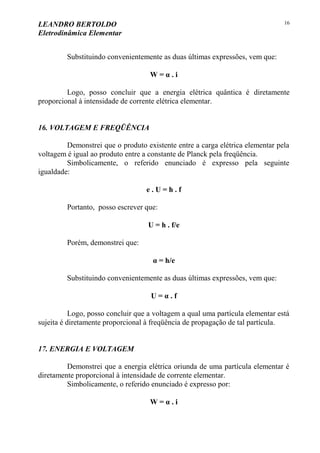 LEANDRO BERTOLDO
Eletrodinâmica Elementar
16
Substituindo convenientemente as duas últimas expressões, vem que:
W = α . i
Logo, posso concluir que a energia elétrica quântica é diretamente
proporcional à intensidade de corrente elétrica elementar.
16. VOLTAGEM E FREQÜÊNCIA
Demonstrei que o produto existente entre a carga elétrica elementar pela
voltagem é igual ao produto entre a constante de Planck pela freqüência.
Simbolicamente, o referido enunciado é expresso pela seguinte
igualdade:
e . U = h . f
Portanto, posso escrever que:
U = h . f/e
Porém, demonstrei que:
α = h/e
Substituindo convenientemente as duas últimas expressões, vem que:
U = α . f
Logo, posso concluir que a voltagem a qual uma partícula elementar está
sujeita é diretamente proporcional à freqüência de propagação de tal partícula.
17. ENERGIA E VOLTAGEM
Demonstrei que a energia elétrica oriunda de uma partícula elementar é
diretamente proporcional à intensidade de corrente elementar.
Simbolicamente, o referido enunciado é expresso por:
W = α . i
 