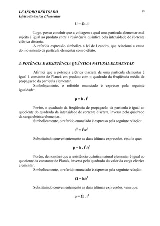 LEANDRO BERTOLDO
Eletrodinâmica Elementar
19
U = Ω . i
Logo, posso concluir que a voltagem a qual uma partícula elementar está
sujeita é igual ao produto entre a resistência quântica pela intensidade de corrente
elétrica discreta.
A referida expressão simboliza a lei de Leandro, que relaciona a causa
do movimento da partícula elementar com o efeito.
3. POTÊNCIA E RESISTÊNCIA QUÂNTICA NATURAL ELEMENTAR
Afirmei que a potência elétrica discreta de uma partícula elementar é
igual à constante de Planck em produto com o quadrado da freqüência média de
propagação da partícula elementar.
Simbolicamente, o referido enunciado é expresso pela seguinte
igualdade:
p = h . f2
Porém, o quadrado da freqüência de propagação da partícula é igual ao
quociente do quadrado da intensidade de corrente discreta, inversa pelo quadrado
da carga elétrica elementar.
Simbolicamente, o referido enunciado é expresso pela seguinte relação:
f2
= i2
/e2
Substituindo convenientemente as duas últimas expressões, resulta que:
p = h . i2
/e2
Porém, demonstrei que a resistência quântica natural elementar é igual ao
quociente da constante de Planck, inversa pelo quadrado do valor da carga elétrica
elementar.
Simbolicamente, o referido enunciado é expresso pela seguinte relação:
Ω = h/e2
Substituindo convenientemente as duas últimas expressões, vem que:
p = Ω . i2
 