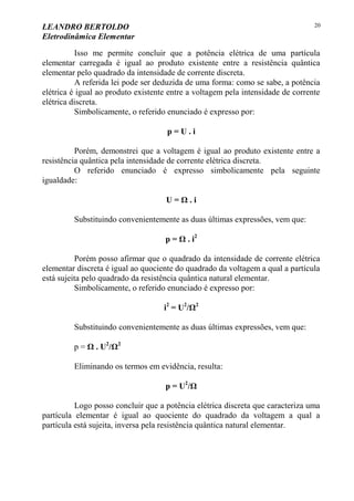 LEANDRO BERTOLDO
Eletrodinâmica Elementar
20
Isso me permite concluir que a potência elétrica de uma partícula
elementar carregada é igual ao produto existente entre a resistência quântica
elementar pelo quadrado da intensidade de corrente discreta.
A referida lei pode ser deduzida de uma forma: como se sabe, a potência
elétrica é igual ao produto existente entre a voltagem pela intensidade de corrente
elétrica discreta.
Simbolicamente, o referido enunciado é expresso por:
p = U . i
Porém, demonstrei que a voltagem é igual ao produto existente entre a
resistência quântica pela intensidade de corrente elétrica discreta.
O referido enunciado é expresso simbolicamente pela seguinte
igualdade:
U = Ω . i
Substituindo convenientemente as duas últimas expressões, vem que:
p = Ω . i2
Porém posso afirmar que o quadrado da intensidade de corrente elétrica
elementar discreta é igual ao quociente do quadrado da voltagem a qual a partícula
está sujeita pelo quadrado da resistência quântica natural elementar.
Simbolicamente, o referido enunciado é expresso por:
i2
= U2
/Ω2
Substituindo convenientemente as duas últimas expressões, vem que:
p = Ω . U2
/Ω2
Eliminando os termos em evidência, resulta:
p = U2
/Ω
Logo posso concluir que a potência elétrica discreta que caracteriza uma
partícula elementar é igual ao quociente do quadrado da voltagem a qual a
partícula está sujeita, inversa pela resistência quântica natural elementar.
 