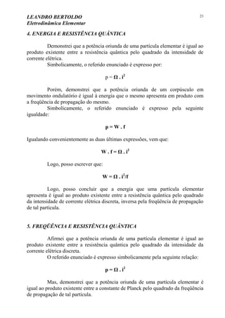 LEANDRO BERTOLDO
Eletrodinâmica Elementar
21
4. ENERGIA E RESISTÊNCIA QUÂNTICA
Demonstrei que a potência oriunda de uma partícula elementar é igual ao
produto existente entre a resistência quântica pelo quadrado da intensidade de
corrente elétrica.
Simbolicamente, o referido enunciado é expresso por:
p = Ω . i2
Porém, demonstrei que a potência oriunda de um corpúsculo em
movimento ondulatório é igual à energia que o mesmo apresenta em produto com
a freqüência de propagação do mesmo.
Simbolicamente, o referido enunciado é expresso pela seguinte
igualdade:
p = W . f
Igualando convenientemente as duas últimas expressões, vem que:
W . f = Ω . i2
Logo, posso escrever que:
W = Ω . i2
/f
Logo, posso concluir que a energia que uma partícula elementar
apresenta é igual ao produto existente entre a resistência quântica pelo quadrado
da intensidade de corrente elétrica discreta, inversa pela freqüência de propagação
de tal partícula.
5. FREQÜÊNCIA E RESISTÊNCIA QUÂNTICA
Afirmei que a potência oriunda de uma partícula elementar é igual ao
produto existente entre a resistência quântica pelo quadrado da intensidade da
corrente elétrica discreta.
O referido enunciado é expresso simbolicamente pela seguinte relação:
p = Ω . i2
Mas, demonstrei que a potência oriunda de uma partícula elementar é
igual ao produto existente entre a constante de Planck pelo quadrado da freqüência
de propagação de tal partícula.
 