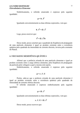 LEANDRO BERTOLDO
Eletrodinâmica Elementar
22
Simbolicamente, o referido enunciado é expresso pela seguinte
igualdade:
p = h . f2
Igualando convenientemente as duas últimas expressões, vem que:
h . f2
= Ω . i2
Logo, posso escrever que:
f2
= Ω . i2
/h
Desse modo, posso concluir que o quadrado da freqüência de propagação
de uma partícula elementar é igual ao produto existente entre a resistência
quântica pelo quadrado da intensidade de corrente discreta, inversa pela constante
de Planck.
6. VOLTAGEM E RESISTÊNCIA QUÂNTICA
Afirmei que a potência oriunda de uma partícula elementar e igual ao
produto existente entre a carga elétrica elementar, pela freqüência de propagação
da partícula pela voltagem a qual a mesma está sujeita.
Simbolicamente, o referido enunciado é expresso pela seguinte
igualdade:
p = e . f . U
Porém, sabe-se que a potência oriunda de uma partícula elementar é
igual ao produto existente entre a resistência quântica pelo quadrado da
intensidade de corrente elétrica discreta.
O referido enunciado é expresso simbolicamente pela seguinte
igualdade:
p = Ω . i2
Igualando convenientemente as duas últimas expressões, vem que:
e . f . U = Ω . i2
Desse modo, posso escrever que:
 