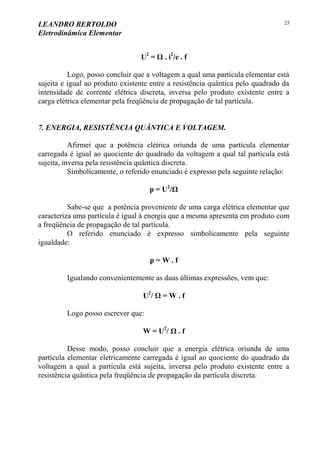 LEANDRO BERTOLDO
Eletrodinâmica Elementar
23
U2
= Ω . i2
/e . f
Logo, posso concluir que a voltagem a qual uma partícula elementar está
sujeita e igual ao produto existente entre a resistência quântica pelo quadrado da
intensidade de corrente elétrica discreta, inversa pelo produto existente entre a
carga elétrica elementar pela freqüência de propagação de tal partícula.
7. ENERGIA, RESISTÊNCIA QUÂNTICA E VOLTAGEM.
Afirmei que a potência elétrica oriunda de uma partícula elementar
carregada é igual ao quociente do quadrado da voltagem a qual tal partícula está
sujeita, inversa pela resistência quântica discreta.
Simbolicamente, o referido enunciado é expresso pela seguinte relação:
p = U2
/Ω
Sabe-se que a potência proveniente de uma carga elétrica elementar que
caracteriza uma partícula é igual à energia que a mesma apresenta em produto com
a freqüência de propagação de tal partícula.
O referido enunciado é expresso simbolicamente pela seguinte
igualdade:
p = W . f
Igualando convenientemente as duas últimas expressões, vem que:
U2
/ Ω = W . f
Logo posso escrever que:
W = U2
/ Ω . f
Desse modo, posso concluir que a energia elétrica oriunda de uma
partícula elementar eletricamente carregada é igual ao quociente do quadrado da
voltagem a qual a partícula está sujeita, inversa pelo produto existente entre a
resistência quântica pela freqüência de propagação da partícula discreta.
 