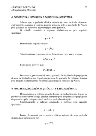 LEANDRO BERTOLDO
Eletrodinâmica Elementar
24
8. FREQÜÊNCIA, VOLTAGEM E RESISTÊNCIA QUÂNTICA.
Sabe-se que a potência elétrica oriunda de uma partícula elementar
eletricamente carregada é igual ao produto existente entre a constante de Planck
pelo quadrado da freqüência de propagação de tal partícula.
O referido enunciado é expresso simbolicamente pela seguinte
igualdade:
p = h . f2
Demonstrei a seguinte relação:
p = U2
/Ω
Substituindo convenientemente as duas últimas expressões, vem que:
U2
/Ω = h . f2
Logo, posso escrever que:
f2
= U2
/Ω . h
Desse modo, posso concluir que o quadrado da freqüência de propagação
de uma partícula elementar é igual ao quociente do quadrado da voltagem, inversa
pelo produto existente entre a resistência quântica pela constante de Planck.
9. VOLTAGEM, RESISTÊNCIA QUÂNTICA E CARGA ELÉTRICA.
Demonstrei que a potência oriunda de uma partícula elementar é igual ao
produto existente entre a carga elétrica elementar pela freqüência de propagação
da partícula e pela voltagem a qual a referida partícula está sujeita.
Simbolicamente, o referido enunciado e expresso pela seguinte
igualdade:
p = e . f . U
Porém, demonstrei que a potência elétrica oriunda de uma partícula
discreta pode ser expressa por:
p = U2
/Ω
 