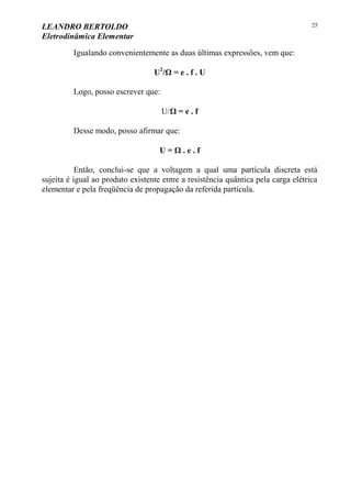 LEANDRO BERTOLDO
Eletrodinâmica Elementar
25
Igualando convenientemente as duas últimas expressões, vem que:
U2
/Ω = e . f . U
Logo, posso escrever que:
U/Ω = e . f
Desse modo, posso afirmar que:
U = Ω . e . f
Então, conclui-se que a voltagem a qual uma partícula discreta está
sujeita é igual ao produto existente entre a resistência quântica pela carga elétrica
elementar e pela freqüência de propagação da referida partícula.
 