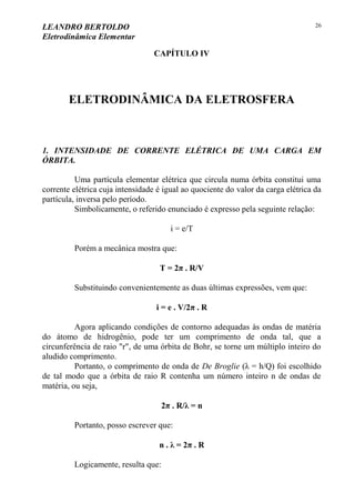 LEANDRO BERTOLDO
Eletrodinâmica Elementar
26
CAPÍTULO IV
ELETRODINÂMICA DA ELETROSFERA
1. INTENSIDADE DE CORRENTE ELÉTRICA DE UMA CARGA EM
ÓRBITA.
Uma partícula elementar elétrica que circula numa órbita constitui uma
corrente elétrica cuja intensidade é igual ao quociente do valor da carga elétrica da
partícula, inversa pelo período.
Simbolicamente, o referido enunciado é expresso pela seguinte relação:
i = e/T
Porém a mecânica mostra que:
T = 2π . R/V
Substituindo convenientemente as duas últimas expressões, vem que:
i = e . V/2π . R
Agora aplicando condições de contorno adequadas às ondas de matéria
do átomo de hidrogênio, pode ter um comprimento de onda tal, que a
circunferência de raio "r", de uma órbita de Bohr, se torne um múltiplo inteiro do
aludido comprimento.
Portanto, o comprimento de onda de De Broglie (λ = h/Q) foi escolhido
de tal modo que a órbita de raio R contenha um número inteiro n de ondas de
matéria, ou seja,
2π . R/λ = n
Portanto, posso escrever que:
n . λ = 2π . R
Logicamente, resulta que:
 