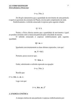 LEANDRO BERTOLDO
Eletrodinâmica Elementar
27
i = e . V/n . λ
De Broglie demonstrou que a quantidade de movimento de uma partícula
é igual ao quociente da constante de Planck, inversa pelo comprimento de onda.
Simbolicamente, o referido enunciado é expresso pela seguinte relação:
Q = h/ λ
Porém, a física clássica mostra que a quantidade de movimento é igual
ao produto existente entre a massa da partícula pela velocidade da mesma.
O referido enunciado é expresso simbolicamente pela seguinte
igualdade:
Q = m . v
Igualando convenientemente as duas últimas expressões, vem que:
m . V = h/ λ
Portanto, posso escrever que:
V = h/m . λ
Então, substituindo a referida expressão na equação:
i = e . V/n . λ
Resulta que:
i = e . h/n . λ . m . λ
Logo vem que:
i = e . h/n . m . λ2
2. ENERGIA CINÉTICA
A energia cinética de uma partícula é expressa simbolicamente por:
 