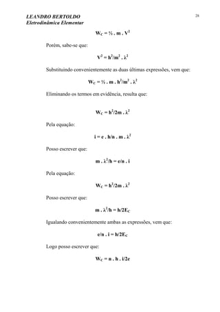LEANDRO BERTOLDO
Eletrodinâmica Elementar
28
WC = ½ . m . V2
Porém, sabe-se que:
V2
= h2
/m2
. λ2
Substituindo convenientemente as duas últimas expressões, vem que:
WC = ½ . m . h2
/m2
. λ2
Eliminando os termos em evidência, resulta que:
WC = h2
/2m . λ2
Pela equação:
i = e . h/n . m . λ2
Posso escrever que:
m . λ2
/h = e/n . i
Pela equação:
WC = h2
/2m . λ2
Posso escrever que:
m . λ2
/h = h/2EC
Igualando convenientemente ambas as expressões, vem que:
e/n . i = h/2EC
Logo posso escrever que:
WC = n . h . i/2e
 