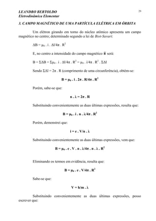 LEANDRO BERTOLDO
Eletrodinâmica Elementar
29
3. CAMPO MAGNÉTICO DE UMA PARTÍCULA ELÉTRICA EM ÓRBITA
Um elétron girando em torno do núcleo atômico apresenta um campo
magnético no centro; determinado segundo a lei de Biot-Savart:
ΔB = µ0 . i . Δl/4π . R2
E, no centro a intensidade do campo magnético

B será:
B = ΣΔB = Σµ0 . i . Δl/4π . R2
= µ0 . i/4π . R2
. ΣΔl
Sendo ΣΔl = 2π . R (comprimento de uma circunferência), obtém-se:
B = µ0 . i . 2π . R/4π . R2
Porém, sabe-se que:
n . λ = 2π . R
Substituindo convenientemente as duas últimas expressões, resulta que:
B = µ0 . i . n . λ/4π . R2
Porém, demonstrei que:
i = e . V/n . λ
Substituindo convenientemente as duas últimas expressões, vem que:
B = µ0 . e . V . n . λ/4π . n . λ . R2
Eliminando os termos em evidência, resulta que:
B = µ0 . e . V/4π . R2
Sabe-se que:
V = h/m . λ
Substituindo convenientemente as duas últimas expressões, posso
escrever que:
 
