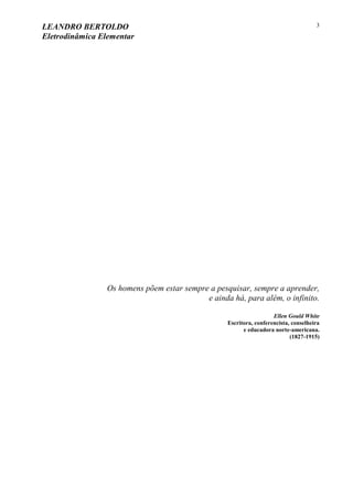 LEANDRO BERTOLDO
Eletrodinâmica Elementar
3
Os homens põem estar sempre a pesquisar, sempre a aprender,
e ainda há, para além, o infinito.
Ellen Gould White
Escritora, conferencista, conselheira
e educadora norte-americana.
(1827-1915)
 