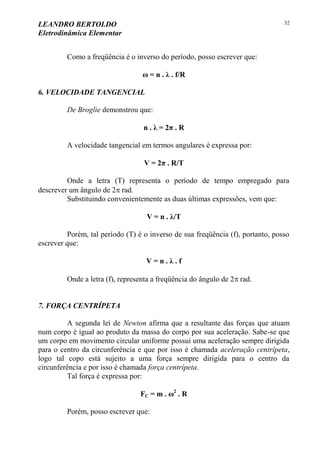 LEANDRO BERTOLDO
Eletrodinâmica Elementar
32
Como a freqüência é o inverso do período, posso escrever que:
ω = n . λ . f/R
6. VELOCIDADE TANGENCIAL
De Broglie demonstrou que:
n . λ = 2π . R
A velocidade tangencial em termos angulares é expressa por:
V = 2π . R/T
Onde a letra (T) representa o período de tempo empregado para
descrever um ângulo de 2 rad.
Substituindo convenientemente as duas últimas expressões, vem que:
V = n . λ/T
Porém, tal período (T) é o inverso de sua freqüência (f), portanto, posso
escrever que:
V = n . λ . f
Onde a letra (f), representa a freqüência do ângulo de 2 rad.
7. FORÇA CENTRÍPETA
A segunda lei de Newton afirma que a resultante das forças que atuam
num corpo é igual ao produto da massa do corpo por sua aceleração. Sabe-se que
um corpo em movimento circular uniforme possui uma aceleração sempre dirigida
para o centro da circunferência e que por isso é chamada aceleração centrípeta,
logo tal copo está sujeito a uma força sempre dirigida para o centro da
circunferência e por isso é chamada força centrípeta.
Tal força é expressa por:
FC = m . ω2
. R
Porém, posso escrever que:
 