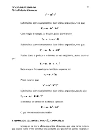LEANDRO BERTOLDO
Eletrodinâmica Elementar
33
ω2
= 4π2
/T2
Substituindo convenientemente as duas últimas expressões, vem que:
FC = m . 4π2
. R/T2
Com relação à equação De Broglie, posso escrever que:
2π . n . λ = 4π2
. R
Substituindo convenientemente as duas últimas expressões, vem que:
FC = m . 2π . n . λ/T2
Porém, como o período é o inverso de sua freqüência, posso escrever
que:
FC = m . 2π . n . λ . f2
Sabe-se que a força centrípeta, também é expressa por:
FC = m . V2
/R
Posso escrever que:
V2
= 4π2
. R2
/T2
Substituindo convenientemente as duas últimas expressões, resulta que:
FC = m . 4π2
. R2
/R . T2
Eliminando os termos em evidência, vem que:
FC = m . 4π2
. R/T2
O que resulta na equação anterior.
8. MOMENTO DE DIPOLO MAGNÉTICO ORBITAL
Mostra-se na teoria eletromagnética elementar, que uma carga elétrica
que circula numa órbita constitui uma corrente, que produz um campo magnético
 