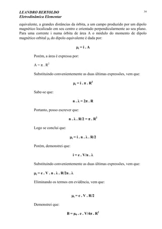 LEANDRO BERTOLDO
Eletrodinâmica Elementar
34
equivalente, a grandes distâncias da órbita, a um campo produzido por um dipolo
magnético localizado em seu centro e orientado perpendicularmente ao seu plano.
Para uma corrente i numa órbita de área A o módulo do momento de dipolo
magnético orbital l do dipolo equivalente é dada por:
l = i . A
Porém, a área é expressa por:
A = π . R2
Substituindo convenientemente as duas últimas expressões, vem que:
l = i . π . R2
Sabe-se que:
n . λ = 2π . R
Portanto, posso escrever que:
n . λ . R/2 = π . R2
Logo se conclui que:
l = i . n . λ . R/2
Porém, demonstrei que:
i = e . V/n . λ
Substituindo convenientemente as duas últimas expressões, vem que:
l = e . V . n . λ . R/2n . λ
Eliminando os termos em evidência, vem que:
l = e . V . R/2
Demonstrei que:
B = µ0 . e . V/4π . R2
 