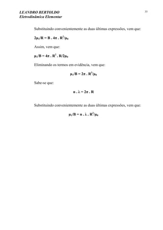 LEANDRO BERTOLDO
Eletrodinâmica Elementar
35
Substituindo convenientemente as duas últimas expressões, vem que:
2µ1/R = B . 4π . R2
/µ0
Assim, vem que:
µ1/B = 4π . R2
. R/2µ0
Eliminando os termos em evidência, vem que:
µ1/B = 2π . R3
/µ0
Sabe-se que:
n . λ = 2π . R
Substituindo convenientemente as duas últimas expressões, vem que:
µ1/B = n . λ . R2
/µ0
 