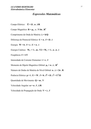LEANDRO BERTOLDO
Eletrodinâmica Elementar
37
Expressões Matemáticas
Campo Elétrico: Ē = Ω . n . i/R
Campo Magnético: B = µ0 . e . V/4π . R2
Comprimento de Onda de Matéria: λ = h/Q
Diferença de Potencial Elétrico: U = α . f = Ω . i
Energia: W = h . f = e . U = α . i
Energia Cinética: WC = ½ . m . V2 = WC = ½ . α . n . i
Freqüência: f = 1/T
Intensidade de Corrente Elementar: i = e . f
Momento de Dipolo Magnético Orbital: µ1 = n . λ . R2
Número de Ondas de Matéria do Nível Orbital: n . λ = 2π . R
Potência Elétrica: p = i . U = W . f = h . f2
= Ω . i2
= U2
/Ω
Quantidade de Movimento: Q = m . V
Velocidade Angular: ω = n . f . λ/R
Velocidade de Propagação de Onda: V = λ . f
 