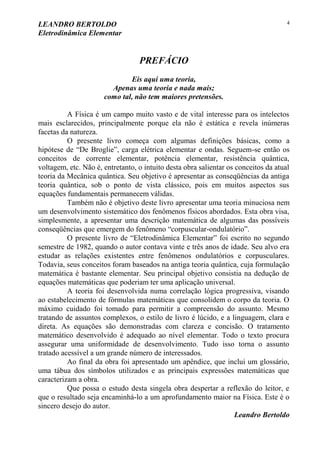 LEANDRO BERTOLDO
Eletrodinâmica Elementar
4
PREFÁCIO
Eis aqui uma teoria,
Apenas uma teoria e nada mais;
como tal, não tem maiores pretensões.
A Física é um campo muito vasto e de vital interesse para os intelectos
mais esclarecidos, principalmente porque ela não é estática e revela inúmeras
facetas da natureza.
O presente livro começa com algumas definições básicas, como a
hipótese de “De Broglie”, carga elétrica elementar e ondas. Seguem-se então os
conceitos de corrente elementar, potência elementar, resistência quântica,
voltagem, etc. Não é, entretanto, o intuito desta obra salientar os conceitos da atual
teoria da Mecânica quântica. Seu objetivo é apresentar as conseqüências da antiga
teoria quântica, sob o ponto de vista clássico, pois em muitos aspectos sus
equações fundamentais permanecem válidas.
Também não é objetivo deste livro apresentar uma teoria minuciosa nem
um desenvolvimento sistemático dos fenômenos físicos abordados. Esta obra visa,
simplesmente, a apresentar uma descrição matemática de algumas das possíveis
conseqüências que emergem do fenômeno “corpuscular-ondulatório”.
O presente livro de “Eletrodinâmica Elementar” foi escrito no segundo
semestre de 1982, quando o autor contava vinte e três anos de idade. Seu alvo era
estudar as relações existentes entre fenômenos ondulatórios e corpusculares.
Todavia, seus conceitos foram baseados na antiga teoria quântica, cuja formulação
matemática é bastante elementar. Seu principal objetivo consistia na dedução de
equações matemáticas que poderiam ter uma aplicação universal.
A teoria foi desenvolvida numa correlação lógica progressiva, visando
ao estabelecimento de fórmulas matemáticas que consolidem o corpo da teoria. O
máximo cuidado foi tomado para permitir a compreensão do assunto. Mesmo
tratando de assuntos complexos, o estilo de livro é lúcido, e a linguagem, clara e
direta. As equações são demonstradas com clareza e concisão. O tratamento
matemático desenvolvido é adequado ao nível elementar. Todo o texto procura
assegurar uma uniformidade de desenvolvimento. Tudo isso torna o assunto
tratado acessível a um grande número de interessados.
Ao final da obra foi apresentado um apêndice, que inclui um glossário,
uma tábua dos símbolos utilizados e as principais expressões matemáticas que
caracterizam a obra.
Que possa o estudo desta singela obra despertar a reflexão do leitor, e
que o resultado seja encaminhá-lo a um aprofundamento maior na Física. Este é o
sincero desejo do autor.
Leandro Bertoldo
 