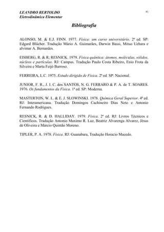 LEANDRO BERTOLDO
Eletrodinâmica Elementar
41
Bibliografia
ALONSO, M. & E.J. FINN. 1977. Física: um curso universitário. 2ª ed. SP:
Edgard Blücher. Tradução Mário A. Guimarães, Darwin Bassi, Mituo Uehara e
alvimar A. Bernardes.
EISBERG, R. & R; RESNICK. 1979. Física quântica: átomos, moléculas, sólidos,
núcleos e partículas. RJ: Campus. Tradução Paulo Costa Ribeiro, Enio Frota da
Silveira e Marta Feijó Barroso.
FERREIRA, L.C. 1975. Estudo dirigido de Física. 2ª ed. SP: Nacional.
JUNIOR, F. R., J. I. C. dos SANTOS, N. G. FERRARO & P. A. de T. SOARES.
1976. Os fundamentos da Física. 1ª ed. SP: Moderna.
MASTERTON, W. L. & E. J. SLOWINSKI. 1978. Química Geral Superior. 4ª ed.
RJ: Interamericana. Tradução Domingos Cachineiro Dias Neto e Antonio
Fernando Rodrigues.
RESNICK, R. & D. HALLIDAY. 1979. Física. 2ª ed. RJ: Livros Técnicos e
Científicos. Tradução Antonio Maximo R. Luz, Beatriz Alvarenga Alvarez, Jésus
de Oliveira e Márcio Quintão Moreno.
TIPLER, P. A. 1978. Física. RJ: Guanabara, Tradução Horacio Macedo.
 