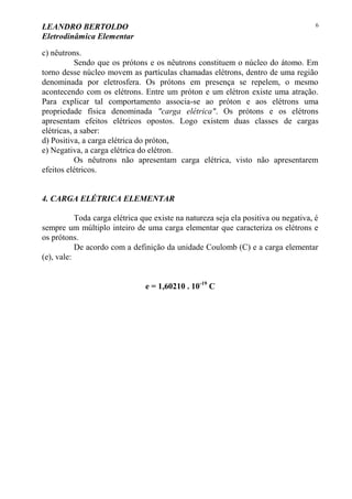 LEANDRO BERTOLDO
Eletrodinâmica Elementar
6
c) nêutrons.
Sendo que os prótons e os nêutrons constituem o núcleo do átomo. Em
torno desse núcleo movem as partículas chamadas elétrons, dentro de uma região
denominada por eletrosfera. Os prótons em presença se repelem, o mesmo
acontecendo com os elétrons. Entre um próton e um elétron existe uma atração.
Para explicar tal comportamento associa-se ao próton e aos elétrons uma
propriedade física denominada "carga elétrica". Os prótons e os elétrons
apresentam efeitos elétricos opostos. Logo existem duas classes de cargas
elétricas, a saber:
d) Positiva, a carga elétrica do próton,
e) Negativa, a carga elétrica do elétron.
Os nêutrons não apresentam carga elétrica, visto não apresentarem
efeitos elétricos.
4. CARGA ELÉTRICA ELEMENTAR
Toda carga elétrica que existe na natureza seja ela positiva ou negativa, é
sempre um múltiplo inteiro de uma carga elementar que caracteriza os elétrons e
os prótons.
De acordo com a definição da unidade Coulomb (C) e a carga elementar
(e), vale:
e = 1,60210 . 10-19
C
 