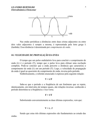 LEANDRO BERTOLDO
Eletrodinâmica Elementar
8


vale
crista
Nas ondas periódicas a distâncias entre duas cristas adjacentes ou entre
dois vales adjacentes é sempre a mesma, é representada pela letra grega 
(lambda). Essa distância é denominada por comprimento de onda.
04. VELOCIDADE DE PROPAGAÇÃO DA ONDA
O tempo que um pulso ondulatório leva para concluir o comprimento de
onda () é o período (T), tempo que o pulso leva para efetuar uma oscilação
completa. Pode-se concluir que a onda percorre a distância que caracteriza o
comprimento de onda () em um período (T). Logo, a velocidade de propagação
da onda é igual ao quociente do comprimento de onda, inversa pelo período.
Simbolicamente, o referido enunciado é expresso pela seguinte relação:
V = λ/T
Sabe-se que o período e a freqüência de um fenômeno que se repete,
identicamente, em intervalos de tempos iguais, são relações inversas: conhecido o
período determina-se a freqüência e vice-versa.
F = 1/T
Substituindo convenientemente as duas últimas expressões, vem que:
V = λ . f
Sendo que estas três últimas expressões são fundamentais ao estudo das
ondas.
 