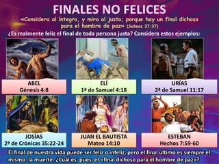 «Considera al íntegro, y mira al justo; porque hay un final dichoso
para el hombre de paz» (Salmos 37:37)
¿Es realmente feliz el final de toda persona justa? Considera estos ejemplos:
ABEL
Génesis 4:8
ELÍ
1ª de Samuel 4:18
URÍAS
2ª de Samuel 11:17
JOSÍAS
2ª de Crónicas 35:22-24
JUAN EL BAUTISTA
Mateo 14:10
ESTEBAN
Hechos 7:59-60
El final de nuestra vida puede ser feliz o infeliz, pero el final último es siempre el
mismo: la muerte. ¿Cuál es, pues, el «final dichoso para el hombre de paz»?
 