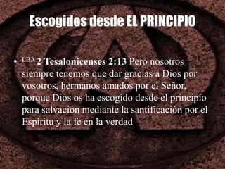 Escogidos desde EL PRINCIPIO
• LBA 2 Tesalonicenses 2:13 Pero nosotros
siempre tenemos que dar gracias a Dios por
vosotros, hermanos amados por el Señor,
porque Dios os ha escogido desde el principio
para salvación mediante la santificación por el
Espíritu y la fe en la verdad
 
