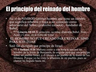 El principio del reinado del hombre
• fue el de NIMROD (primer hombre que tiene un nombre
que significa rebelión y llega a ser conocido como
adversario del Señor (poderoso cazador) , fundador de
Babel,
– RVA Génesis 10:10 Al principio, su reino abarcaba Babel, Erec,
Acad y Calne, en la tierra de Sinar.
• EL HOMBRE NO FUE CREADO PARA REINAR, SINO
PARA SOJUZGAR
• Saúl fue escogido por príncipe de Israel
– LBA 1 Samuel 9:16 Mañana como a esta hora te enviaré un
hombre de la tierra de Benjamín, lo ungirás para que sea príncipe
sobre mi pueblo Israel, y él librará a mi pueblo de la mano de los
filisteos. Porque yo he visto la aflicción de mi pueblo, pues su
clamor ha llegado hasta mí.
 
