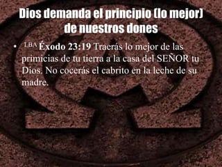 Dios demanda el principio (lo mejor)
de nuestros dones
• LBA Éxodo 23:19 Traerás lo mejor de las
primicias de tu tierra a la casa del SEÑOR tu
Dios. No cocerás el cabrito en la leche de su
madre.
 