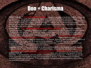 Don = Charisma
• Mateo 7:16-21 16 Por sus frutos los conoceréis. ¿Acaso se recogen uvas de los espinos o higos de
los abrojos? 17 Así, todo árbol bueno da frutos buenos; pero el árbol malo da frutos malos. 18 Un
árbol bueno no puede producir frutos malos, ni un árbol malo producir frutos buenos. 19 Todo árbol
que no da buen fruto, es cortado y echado al fuego. 20 Así que, por sus frutos los conoceréis. 21 No
todo el que me dice: "Señor, Señor", entrará en el reino de los cielos, sino el que hace la voluntad de
mi Padre que está en los cielos.
• Lucas 3:8-14 8 Por tanto, dad frutos dignos de arrepentimiento; y no comencéis a deciros a
vosotros mismos: "Tenemos a Abraham por padre", porque os digo que Dios puede levantar hijos a
Abraham de estas piedras. 9 Y también el hacha ya está puesta a la raíz de los árboles; por tanto,
todo árbol que no da buen fruto es cortado y echado al fuego. 10 Y las multitudes le preguntaban,
diciendo: ¿Qué, pues, haremos? 11 Respondiendo él, les decía: El que tiene dos túnicas, comparta
con el que no tiene; y el que tiene qué comer, haga lo mismo. 12 Vinieron también unos
recaudadores de impuestos para ser bautizados, y le dijeron: Maestro, ¿qué haremos? 13 Entonces él
les respondió: No exijáis más de lo que se os ha ordenado. 14 También algunos soldados le
preguntaban, diciendo: Y nosotros, ¿qué haremos? Y él les dijo: A nadie extorsionéis, ni a nadie
acuséis falsamente, y contentaos con vuestro salario.
• Santiago 3:17-18 17 Pero la sabiduría de lo alto es primeramente pura, después pacífica, amable,
condescendiente, llena de misericordia y de buenos frutos, sin vacilación, sin hipocresía. 18 Y la
semilla cuyo fruto es la justicia se siembra en paz por aquellos que hacen la paz
• Gálatas 5:22-26 22 Mas el fruto del Espíritu es amor, gozo, paz, paciencia, benignidad, bondad,
fidelidad, 23 mansedumbre, dominio propio; contra tales cosas no hay ley. 24 Pues los que son de
Cristo Jesús han crucificado la carne con sus pasiones y deseos. 25 Si vivimos por el Espíritu,
andemos también por el Espíritu. 26 No nos hagamos vanagloriosos, provocándonos unos a otros,
envidiándonos unos a otros.
 