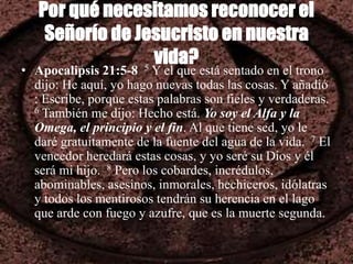 Por qué necesitamos reconocer el
Señorío de Jesucristo en nuestra
vida?
• Apocalipsis 21:5-8 5 Y el que está sentado en el trono
dijo: He aquí, yo hago nuevas todas las cosas. Y añadió
: Escribe, porque estas palabras son fieles y verdaderas.
6 También me dijo: Hecho está. Yo soy el Alfa y la
Omega, el principio y el fin. Al que tiene sed, yo le
daré gratuitamente de la fuente del agua de la vida. 7 El
vencedor heredará estas cosas, y yo seré su Dios y él
será mi hijo. 8 Pero los cobardes, incrédulos,
abominables, asesinos, inmorales, hechiceros, idólatras
y todos los mentirosos tendrán su herencia en el lago
que arde con fuego y azufre, que es la muerte segunda.
 