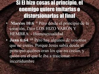 Si El hizo cosas al principio, el
enemigo quiere imitarlas o
distorsionarlas al final
• Marcos 10:6 6 Pero desde el principio de la
creación, Dios LOS HIZO VARÓN Y
HEMBRA. - Homosexualidad
• Juan 6:64 64 Pero hay algunos de vosotros
que no creéis. Porque Jesús sabía desde el
principio quiénes eran los que no creían, y
quién era el que le iba a traicionar. –
incertidumbre
 