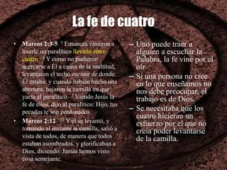La fe de cuatro
• Marcos 2:3-5 3 Entonces vinieron a
traerle un paralítico llevado entre
cuatro. 4 Y como no pudieron
acercarse a Él a causa de la multitud,
levantaron el techo encima de donde
Él estaba; y cuando habían hecho una
abertura, bajaron la camilla en que
yacía el paralítico. 5 Viendo Jesús la
fe de ellos, dijo al paralítico: Hijo, tus
pecados te son perdonados.
• Marcos 2:12 12 Y él se levantó, y
tomando al instante la camilla, salió a
vista de todos, de manera que todos
estaban asombrados, y glorificaban a
Dios, diciendo: Jamás hemos visto
cosa semejante.
– Uno puede traer a
alguien a escuchar la
Palabra, la fe vine por el
oír
– Si una persona no cree
en lo que enseñamos no
nos debe preocupar, el
trabajo es de Dios.
– Se necesitaba que los
cuatro hicieran un
esfuerzo por el que no
creia poder levantarse
de la camilla.
 