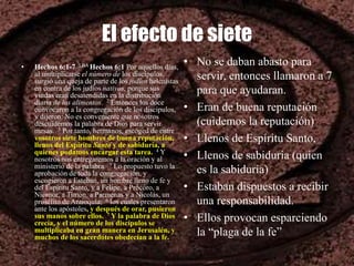El efecto de siete
• Hechos 6:1-7 LBA Hechos 6:1 Por aquellos días,
al multiplicarse el número de los discípulos,
surgió una queja de parte de los judíos helenistas
en contra de los judíos nativos, porque sus
viudas eran desatendidas en la distribución
diaria de los alimentos. 2 Entonces los doce
convocaron a la congregación de los discípulos,
y dijeron: No es conveniente que nosotros
descuidemos la palabra de Dios para servir
mesas. 3 Por tanto, hermanos, escoged de entre
vosotros siete hombres de buena reputación,
llenos del Espíritu Santo y de sabiduría, a
quienes podamos encargar esta tarea. 4 Y
nosotros nos entregaremos a la oración y al
ministerio de la palabra. 5 Lo propuesto tuvo la
aprobación de toda la congregación, y
escogieron a Esteban, un hombre lleno de fe y
del Espíritu Santo, y a Felipe, a Prócoro, a
Nicanor, a Timón, a Parmenas y a Nicolás, un
prosélito de Antioquía; 6 los cuales presentaron
ante los apóstoles, y después de orar, pusieron
sus manos sobre ellos. 7 Y la palabra de Dios
crecía, y el número de los discípulos se
multiplicaba en gran manera en Jerusalén, y
muchos de los sacerdotes obedecían a la fe.
• No se daban abasto para
servir, entonces llamaron a 7
para que ayudaran.
• Eran de buena reputación
(cuidemos la reputación)
• Llenos de Espíritu Santo,
• Llenos de sabiduria (quien
es la sabiduría)
• Estaban dispuestos a recibir
una responsabilidad.
• Ellos provocan esparciendo
la “plaga de la fe”
 