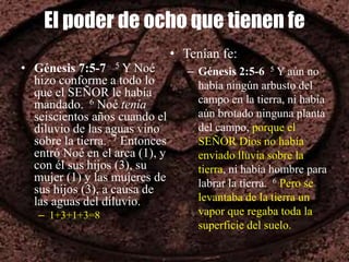 El poder de ocho que tienen fe
• Génesis 7:5-7 5 Y Noé
hizo conforme a todo lo
que el SEÑOR le había
mandado. 6 Noé tenía
seiscientos años cuando el
diluvio de las aguas vino
sobre la tierra. 7 Entonces
entró Noé en el arca (1), y
con él sus hijos (3), su
mujer (1) y las mujeres de
sus hijos (3), a causa de
las aguas del diluvio.
– 1+3+1+3=8
• Tenían fe:
– Génesis 2:5-6 5 Y aún no
había ningún arbusto del
campo en la tierra, ni había
aún brotado ninguna planta
del campo, porque el
SEÑOR Dios no había
enviado lluvia sobre la
tierra, ni había hombre para
labrar la tierra. 6 Pero se
levantaba de la tierra un
vapor que regaba toda la
superficie del suelo.
 