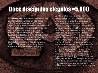Doce discípulos elegidos =5,000
• LBA Mateo 10:1 Entonces llamando a sus
doce discípulos, Jesús les dio poder
sobre los espíritus inmundos para
expulsarlos y para sanar toda enfermedad
y toda dolencia. 2 Y los nombres de los
doce apóstoles son éstos: primero,
Simón, llamado Pedro, y Andrés su
hermano; y Jacobo, el hijo de Zebedeo, y
Juan su hermano; 3 Felipe y Bartolomé;
Tomás y Mateo, el recaudador de
impuestos; Jacobo, el hijo de Alfeo, y
Tadeo; 4 Simón el cananita, y Judas
Iscariote, el que también le entregó.
• Los doce alimentan a cinco mil
• Mateo 14:15-21 15 Al atardecer se le
acercaron los discípulos, diciendo: El
lugar está desierto y la hora es ya
avanzada; despide, pues, a las multitudes
para que vayan a las aldeas y se compren
alimentos. 16 Pero Jesús les dijo: No hay
necesidad de que se vayan; dadles
vosotros de comer. 17 Entonces ellos le
dijeron : No tenemos aquí más que cinco
panes y dos peces. 18 Él les dijo:
Traédmelos acá. 19 Y ordenando a la
muchedumbre que se recostara sobre la
hierba, tomó los cinco panes y los dos
peces, y levantando los ojos al cielo,
bendijo los alimentos, y partiendo los
panes, se los dio a los discípulos y los
discípulos a la multitud. 20 Y comieron
todos y se saciaron. Y recogieron lo que
sobró de los pedazos: doce cestas llenas.
21 Y los que comieron fueron unos cinco
mil hombres, sin contar las mujeres y los
niños.
 