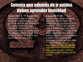 Setenta que además de ir unidos
deben aprender humildad
• Lucas 10:1-2 LBA Lucas 10:1
Después de esto, el Señor
designó a otros setenta, y los
envió de dos en dos delante de
Él, a toda ciudad y lugar
adonde Él había de ir. 2 Y les
decía: La mies es mucha, pero
los obreros pocos; rogad, por
tanto, al Señor de la mies que
envíe obreros a su mies.
• Lucas 10:17-20 17 Los
setenta regresaron con gozo,
diciendo: Señor, hasta los
demonios se nos sujetan en tu
nombre. 18 Y Él les dijo: Yo
veía a Satanás caer del cielo
como un rayo. 19 Mirad, os he
dado autoridad para hollar
sobre serpientes y escorpiones,
y sobre todo el poder del
enemigo, y nada os hará daño.
20 Sin embargo, no os
regocijéis en esto, de que los
espíritus se os sometan, sino
regocijaos de que vuestros
nombres están escritos en los
cielos.
 