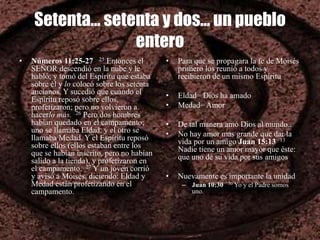 Setenta… setenta y dos… un pueblo
entero
• Números 11:25-27 25 Entonces el
SEÑOR descendió en la nube y le
habló; y tomó del Espíritu que estaba
sobre él y lo colocó sobre los setenta
ancianos. Y sucedió que cuando el
Espíritu reposó sobre ellos,
profetizaron; pero no volvieron a
hacerlo más. 26 Pero dos hombres
habían quedado en el campamento;
uno se llamaba Eldad, y el otro se
llamaba Medad. Y el Espíritu reposó
sobre ellos (ellos estaban entre los
que se habían inscrito, pero no habían
salido a la tienda), y profetizaron en
el campamento. 27 Y un joven corrió
y avisó a Moisés, diciendo: Eldad y
Medad están profetizando en el
campamento.
• Para que se propagara la fe de Moisés
primero los reunió a todos y
recibieron de un mismo Espíritu
• Eldad= Dios ha amado
• Medad= Amor
• De tal manera amó Dios al mundo..
• No hay amor mas grande que dar la
vida por un amigo Juan 15:13 13
Nadie tiene un amor mayor que éste:
que uno dé su vida por sus amigos
• Nuevamente es importante la unidad
– Juan 10:30 30 Yo y el Padre somos
uno.
 