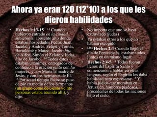Ahora ya eran 120 (12*10) a los que les
dieron habilidades
• Hechos 1:13-15 13 Cuando
hubieron entrado en la ciudad,
subieron al aposento alto donde
estaban hospedados Pedro, Juan,
Jacobo y Andrés, Felipe y Tomás,
Bartolomé y Mateo, Jacobo hijo
de Alfeo, Simón el Zelote y Judas,
hijo de Jacobo. 14 Todos éstos
estaban unánimes, entregados de
continuo a la oración junto con las
mujeres, y con María la madre de
Jesús, y con los hermanos de Él.
15 Por aquel tiempo Pedro se puso
de pie en medio de los hermanos
(un grupo como de ciento veinte
personas estaba reunido allí), y
dijo:
• No importa que uno se haya
extraviado (judas)
• Ya estaban otros a los que no
habían escogido
• LBA Hechos 2:1 Cuando llegó el
día de Pentecostés, estaban todos
juntos en un mismo lugar.
• Hechos 2:4-5 4 Todos fueron
llenos del Espíritu Santo y
comenzaron a hablar en otras
lenguas, según el Espíritu les daba
habilidad para expresarse. 5 Y
había judíos que moraban en
Jerusalén, hombres piadosos,
procedentes de todas las naciones
bajo el cielo.
 