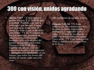 300 con visión, unidos agradando
• Jueces 7:5-7 5 E hizo bajar el
pueblo al agua. Y el SEÑOR dijo
a Gedeón: Pondrás a un lado a
todo aquel que lamiere el agua
con su lengua, como lame el
perro, y a todo el que se arrodille
para beber. 6 Y fue el número de
los que lamieron, poniendo la
mano a su boca, trescientos
hombres; pero todo el resto del
pueblo se arrodilló para beber. 7
Entonces el SEÑOR dijo a
Gedeón: Os salvaré con los
trescientos hombres que lamieron
y entregaré a los madianitas en tus
manos; que todos los demás del
pueblo se vayan, cada uno a su
casa.
• 300 es numero de agradar a Dios
• Génesis 5:22-24 22 Y Enoc
anduvo con Dios trescientos años
después de haber engendrado a
Matusalén, y engendró hijos e
hijas. 23 El total de los días de
Enoc fue de trescientos sesenta y
cinco años. 24 Y Enoc anduvo con
Dios, y desapareció porque Dios
se lo llevó.
 